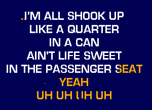 ..I'M ALL SHOOK UP
LIKE A QUARTER
IN A CAN
AIN'T LIFE SWEET
IN THE PASSENGER SEAT
.. YEAH
UH UH llH UH