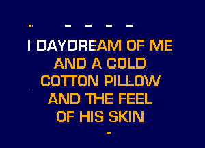 I DAYDREAM OF ME
AND A COLD
4 COTTON PILLOW
AND THE FEEL
OF HIS SKIN