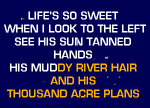 .. LIFE'S SO SWEET
WHEN I LOOK TO THE LEFT
SEE HIS SUN TANNED

HANDS. .
HIS MUDDY RIVER HAIR
.. AND HIS ' .'
THOUSAND ABRE PLANS
