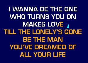 I WANNA BE THE ONE
WHO TURNS YOU ON
MAKES LOVE u
TILL THE LONELY'S GONE
BE THE MAN
YOU'VE DREAMED OF
ALL YOUR LIFE