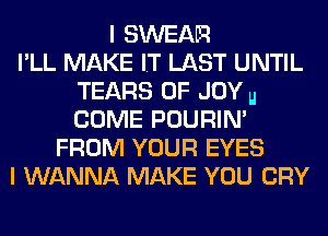 I SWEAR
I'LL MAKE IT LAST UNTIL
TEARS 0F JOY u
COME POURIN'
FROM YOUR EYES
I WANNA MAKE YOU CRY