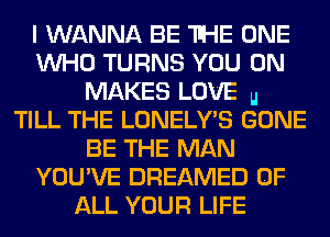 I WANNA BE THE ONE
WHO TURNS YOU ON
MAKES LOVE u
TILL THE LONELY'S GONE
BE THE MAN
YOU'VE DREAMED OF
ALL YOUR LIFE