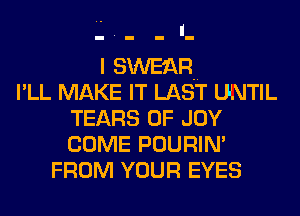 I SWE'.QR
l' LL MAKE IT LAST UNTIL
TEARS 0F JOY
COME POURIN'
FROM YOUR EYES