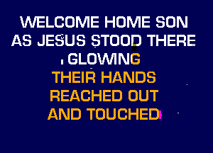 WELCOME HOME SON
AS JESUS STOOD THERE
.GLQWING
THEIR HANDS
REACHED OUT
AND TOUCHED