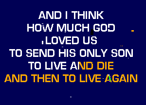 AND I THINK
HOW MUCH GOD .
.LovED us ..
TO SEND HIS ONLY SON
TO LIVE AND DIE
AND THEN T0 LIVE-AGAIN
