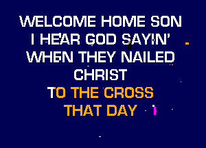 WELCOME HOME SON
I HEAR GOD SAYIN'
WHEN THEY NAILED
CHRIST
TO THE CROSS
THAT DAY - '