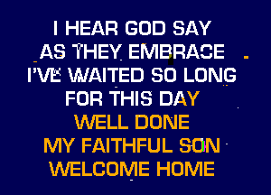 I HEAR GOD SAY
-AS THEY, EMBRACE .
I'VE WAITED SO LONG

FOR THIS DAY
WELL DONE
MY FAITHFUL SON '
WELCOME HOME