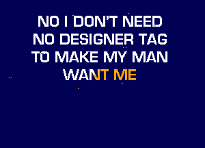NO I DON'T NEED
N0 DESIGNER TAG
To MAKE MY MAN

WANT ME