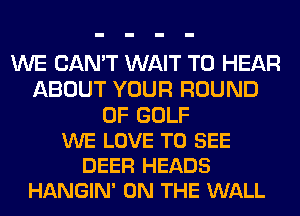 WE CAN'T WAIT TO HEAR
ABOUT YOUR ROUND

0F GOLF
WE LOVE TO SEE
DEER HEADS
HANGIN' ON THE WALL