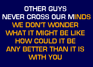 OTHER GUYS
NEVER CROSS OUR MINDS
WE DON'T WONDER
WHAT IT MIGHT BE LIKE
HOW COULD IT BE
ANY BETTER THAN IT IS
WITH YOU