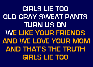 GIRLS LIE T00
OLD GRAY SWEAT PANTS
TURN US ON
WE LIKE YOUR FRIENDS
AND WE LOVE YOUR MOM
AND THAT'S THE TRUTH
GIRLS LIE T00