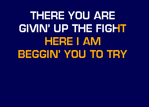 THERE YOU ARE
GIVIM UP THE FIGHT
HERE I AM
BEGGIN' YOU TO TRY