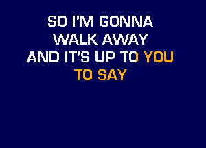 80 PM GONNA
WALK AWAY
AND IT'S UP TO YOU

TO SAY