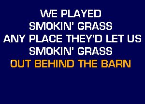 WE PLAYED
SMOKIN' GRASS
ANY PLACE THEY'D LET US
SMOKIN' GRASS
OUT BEHIND THE BARN