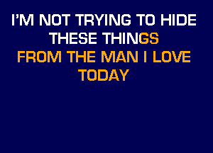 I'M NOT TRYING TO HIDE
THESE THINGS
FROM THE MAN I LOVE
TODAY