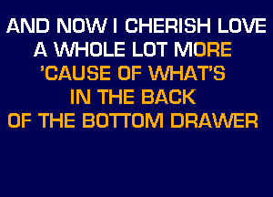 AND NOWI CHERISH LOVE
A WHOLE LOT MORE
'CAUSE OF WHATS
IN THE BACK
OF THE BOTTOM DRAWER