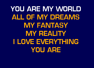 YOU ARE MY WORLD
ALL OF MY DREAMS
MY FANTASY
MY REALITY
I LOVE EVERYTHING
YOU ARE