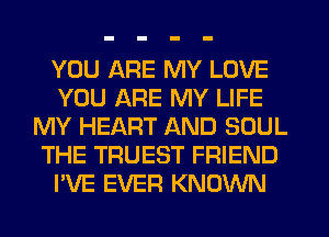 YOU ARE MY LOVE
YOU ARE MY LIFE
MY HEART AND SOUL
THE TRUEST FRIEND
I'VE EVER KNOWN