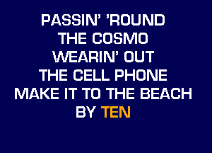PASSIN' 'ROUND
THE COSMO
WEARIM OUT
THE CELL PHONE
MAKE IT TO THE BEACH
BY TEN