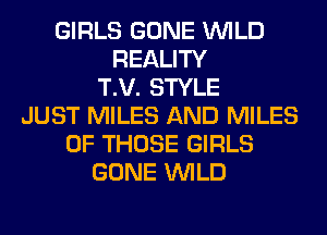 GIRLS GONE WILD
REALITY
T.V. STYLE
JUST MILES AND MILES
OF THOSE GIRLS
GONE WILD
