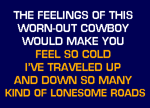 THE FEELINGS OF THIS
WORN-OUT COWBOY
WOULD MAKE YOU
FEEL SO COLD
I'VE TRAVELED UP

AND DOWN SO MANY
KIND OF LONESOME ROADS