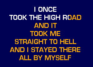 I ONCE
TOOK THE HIGH ROAD
AND IT
TOOK ME
STRAIGHT T0 HELL
AND I STAYED THERE
ALL BY MYSELF