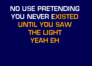 N0 USE PRETENDING
YOU NEVER EXISTED
UNTIL YOU SAW
THE LIGHT
YEAH EH