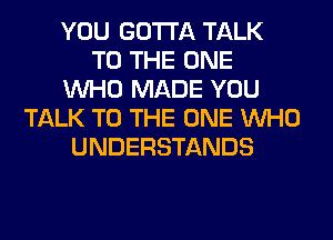 YOU GOTTA TALK
TO THE ONE
WHO MADE YOU
TALK TO THE ONE WHO
UNDERSTANDS