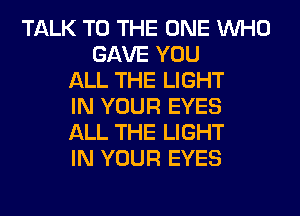 TALK TO THE ONE WHO
GAVE YOU
ALL THE LIGHT
IN YOUR EYES
ALL THE LIGHT
IN YOUR EYES