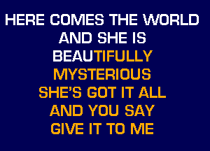 HERE COMES THE WORLD
AND SHE IS
BEAUTIFULLY
MYSTERIOUS
SHE'S GOT IT ALL
AND YOU SAY
GIVE IT TO ME