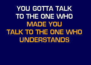 YOU GOTTA TALK
TO THE ONE WHO
MADE YOU
TALK TO THE ONE WHO
UNDERSTANDS