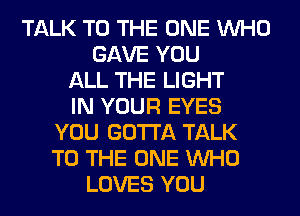 TALK TO THE ONE WHO
GAVE YOU
ALL THE LIGHT
IN YOUR EYES
YOU GOTTA TALK
TO THE ONE WHO
LOVES YOU