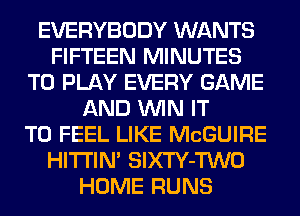 EVERYBODY WANTS
FIFTEEN MINUTES
TO PLAY EVERY GAME
AND WIN IT
TO FEEL LIKE MCGUIRE
HITI'IN' SlXTY-TWO
HOME RUNS