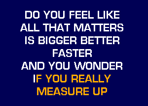 DO YOU FEEL LIKE
ALL THAT MATTERS
IS BIGGER BETTER
FASTER
AND YOU WONDER
IF YOU REALLY
MEASURE UP
