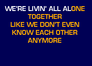 WERE LIVIN' ALL ALONE
TOGETHER
LIKE WE DON'T EVEN
KNOW EACH OTHER
ANYMORE