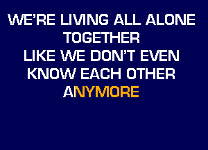 WERE LIVING ALL ALONE
TOGETHER
LIKE WE DON'T EVEN
KNOW EACH OTHER
ANYMORE