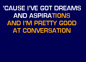 'CAUSE I'VE GOT DREAMS
AND ASPIRATIONS
AND I'M PRETTY GOOD
AT CONVERSATION