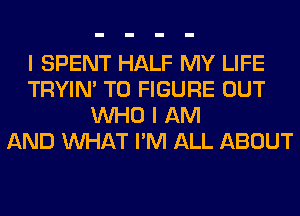 I SPENT HALF MY LIFE
TRYIN' TO FIGURE OUT
WHO I AM
AND WHAT I'M ALL ABOUT