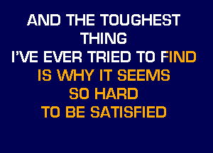 AND THE TOUGHEST
THING
I'VE EVER TRIED TO FIND
IS WHY IT SEEMS
SO HARD
TO BE SATISFIED