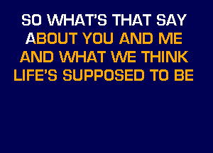 SO WHATS THAT SAY
ABOUT YOU AND ME
AND WHAT WE THINK
LIFE'S SUPPOSED TO BE