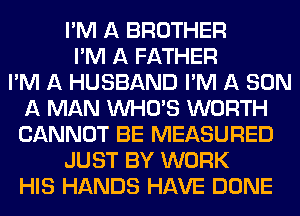 I'M A BROTHER
I'M A FATHER
I'M A HUSBAND I'M A SON
A MAN WHO'S WORTH
CANNOT BE MEASURED
JUST BY WORK
HIS HANDS HAVE DONE