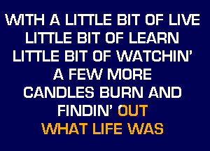 WITH A LITTLE BIT OF LIVE
LITTLE BIT OF LEARN
LITTLE BIT OF WATCHIM
A FEW MORE
CANDLES BURN AND
FINDIM OUT
WHAT LIFE WAS