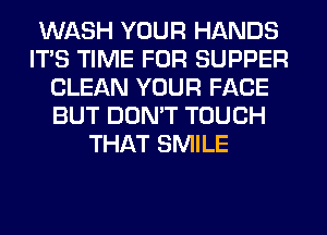 WASH YOUR HANDS
ITS TIME FOR SUPPER
CLEAN YOUR FACE
BUT DON'T TOUCH
THAT SMILE