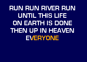RUN RUN RIVER RUN
UNTIL THIS LIFE
ON EARTH IS DONE
THEN UP IN HEAVEN
EVERYONE