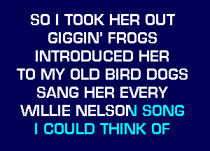 SO I TOOK HER OUT
GIGGIM FROGS
INTRODUCED HER
TO MY OLD BIRD DOGS
SANG HER EVERY
WILLIE NELSON SONG
I COULD THINK OF