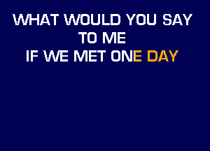 WHAT WOULD YOU SAY
TO ME
IF WE MET ONE DAY