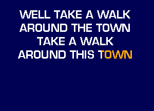 WELL TAKE A WALK
AROUND THE TOWN
TAKE A WALK
AROUND THIS TOWN