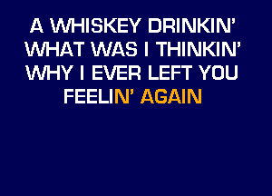 A VVHISKEY DRINKIM

WHAT WAS I THINKIM

WHY I EVER LEFT YOU
FEELIM AGAIN