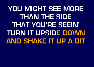 YOU MIGHT SEE MORE
THAN THE SIDE
THAT YOU'RE SEEIN'
TURN IT UPSIDE DOWN
AND SHAKE IT UP A BIT