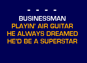 BUSINESSMAN
PLAYIN' AIR GUITAR
HE ALWAYS DREAMED
HE'D BE A SUPERSTAR